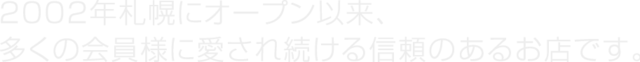 2002年札幌にオープン以来、多くの会員様に愛され続ける信頼のあるお店です。